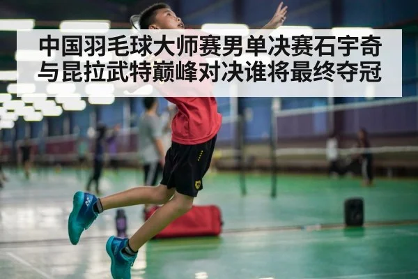 中国羽毛球大师赛男单决赛石宇奇与昆拉武特巅峰对决谁将最终夺冠
